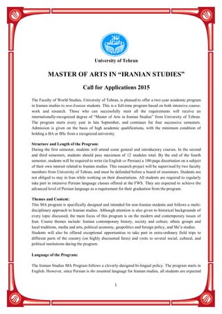 1
University of Tehran
MASTER OF ARTS IN “IRANIAN STUDIES”
Call for Applications 2015
The Faculty of World Studies, University of Tehran, is pleased to offer a two-year academic program
in Iranian studies to non-Iranian students. This is a full-time program based on both intensive course-
work and research. Those who can successfully meet all the requirements will receive an
internationally-recognized degree of “Master of Arts in Iranian Studies” from University of Tehran.
The program starts every year in late September, and continues for four successive semesters.
Admission is given on the basis of high academic qualifications, with the minimum condition of
holding a BA or BSc from a recognized university.
Structure and Length of the Program:
During the first semester, students will attend some general and introductory courses. In the second
and third semesters, students should pass maximum of 12 modules total. By the end of the fourth
semester, students will be required to write (in English or Persian) a 100-page dissertation on a subject
of their own interest related to Iranian studies. This research project will be supervised by two faculty
members from University of Tehran, and must be defended before a board of examiners. Students are
not obliged to stay in Iran while working on their dissertations. All students are required to regularly
take part in intensive Persian language classes offered at the FWS. They are expected to achieve the
advanced level of Persian language as a requirement for their graduation from the program.
Themes and Content:
This MA program is specifically designed and intended for non-Iranian students and follows a multi-
disciplinary approach to Iranian studies. Although attention is also given to historical backgrounds of
every topic discussed, the main focus of this program is on the modern and contemporary issues of
Iran. Course themes include: Iranian contemporary history, society and culture, ethnic groups and
local traditions, media and arts, political economy, geopolitics and foreign policy, and Shi’a studies.
Students will also be offered exceptional opportunities to take part in extra-ordinary field trips to
different parts of the country (on highly discounted fares) and visits to several social, cultural, and
political institutions during the program.
Language of the Program:
The Iranian Studies MA Program follows a cleverly-designed bi-lingual policy. The program starts in
English. However, since Persian is the essential language for Iranian studies, all students are expected
 