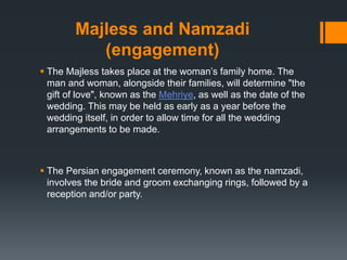 Majless and Namzadi
(engagement)
 The Majless takes place at the woman’s family home. The
man and woman, alongside their families, will determine "the
gift of love", known as the Mehriye, as well as the date of the
wedding. This may be held as early as a year before the
wedding itself, in order to allow time for all the wedding
arrangements to be made.
 The Persian engagement ceremony, known as the namzadi,
involves the bride and groom exchanging rings, followed by a
reception and/or party.
 