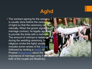 Aghd
 The contract signing for the wedding
is usually done before the ceremony
of Aghd so that the ceremony can flow
naturally. When the groom signs the
marriage contract, he legally agrees
to provide the bride with a mehriye.
The amount of mehriye is restated
during the wedding ceremony. In
religious circles the Aghd usually
includes some verses of the Quran
(followed by reciting a Hadith of
Prophet Muhammad about the
importance of marriage (only if one or
both of the couple are Muslims)).
 