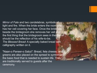 Mirror of Fate and two candelabras, symbols of
light and fire. When the bride enters the room she
has her veil covering her face. Once the bride sits
beside the bridegroom she removes her veil and
the first thing that the bridegroom sees in the mirror
should be the reflection of his wife-to-be.
The Blessed Bread: A specially baked bread with
calligraphy written on it.
"Naan-o Paneer-o Sabzi": Bread, feta cheese, and
greens are also placed on the spread to symbolize
the basic food that is needed to sustain life. They
are traditionally served to guests after the
ceremony.
 