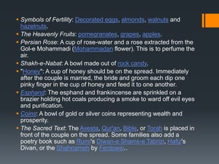  Symbols of Fertility: Decorated eggs, almonds, walnuts and
hazelnuts.
 The Heavenly Fruits: pomegranates, grapes, apples.
 Persian Rose: A cup of rose-water and a rose extracted from the
Gol-e Mohammadi (Mohammadan flower). This is to perfume the
air.
 Shakh-e-Nabat: A bowl made out of rock candy.
 "Honey": A cup of honey should be on the spread. Immediately
after the couple is married, the bride and groom each dip one
pinky finger in the cup of honey and feed it to one another.
 Esphand: The esphand and frankincense are sprinkled on a
brazier holding hot coals producing a smoke to ward off evil eyes
and purification.
 Coins: A bowl of gold or silver coins representing wealth and
prosperity.
 The Sacred Text: The Avesta, Qur'an, Bible, or Torah is placed in
front of the couple on the spread. Some families also add a
poetry book such as Rumi's Diwan-e Shams-e Tabrizi, Hafiz's
Divan, or the Shahnameh by Ferdowsi..
 