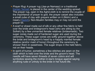  Prayer Rug: A prayer rug (Jaa-ye Namaaz) or a traditional
Iranian Termeh is placed in the center of the wedding spread.
The prayer rug, open in the Aghd-cloth is to remind the couple of
the importance of prayer to god, the prayer carpet also includes
a small cube of clay with prayers written on it (Mohr) and a
rosary (Tasbih). Non-Muslim families may or may not omit the
prayer kit.
 A scarf or shawl made out of silk or any other fine fabric is held
over the bride and bridegroom's head (who are sitting by the
Sofreh) by a few unmarried female relatives (bridesmaids). Two
sugar cones made out of hardened sugar are used during the
ceremony. These sugar cones are softly ground together above
the bride and bridegroom's head by a happily married female
relative (and/or maid of honor) throughout the ceremony to
shower them in sweetness. The sugar drops in the held fabric,
not on their heads.
 In spirit of humor, sometimes a few stitches are sewn on the
cloth which is held over the bride and the groom's head. The
needle will have seven threads of seven colors and will
symbolize sewing the mother-in-law's tongue against saying
anything rude or unholy to the bride in her future life.
 