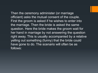 Then the ceremony administer (or marriage
officiant) asks the mutual consent of the couple.
First the groom is asked if he wishes to enter into
the marriage. Then the bride is asked the same
question. Here the bride makes the groom wait for
her hand in marriage by not answering the question
right away. This is usually accompanied by a relative
yelling out something (funny) that the bride could
have gone to do. The scenario will often be as
follows:
 