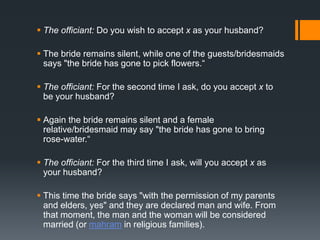 The officiant: Do you wish to accept x as your husband?
 The bride remains silent, while one of the guests/bridesmaids
says "the bride has gone to pick flowers.“
 The officiant: For the second time I ask, do you accept x to
be your husband?
 Again the bride remains silent and a female
relative/bridesmaid may say "the bride has gone to bring
rose-water.“
 The officiant: For the third time I ask, will you accept x as
your husband?
 This time the bride says "with the permission of my parents
and elders, yes" and they are declared man and wife. From
that moment, the man and the woman will be considered
married (or mahram in religious families).
 