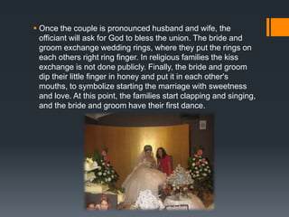  Once the couple is pronounced husband and wife, the
officiant will ask for God to bless the union. The bride and
groom exchange wedding rings, where they put the rings on
each others right ring finger. In religious families the kiss
exchange is not done publicly. Finally, the bride and groom
dip their little finger in honey and put it in each other's
mouths, to symbolize starting the marriage with sweetness
and love. At this point, the families start clapping and singing,
and the bride and groom have their first dance.
 