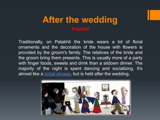 After the wedding
Patakhti
Traditionally, on Patakhti the bride wears a lot of floral
ornaments and the decoration of the house with flowers is
provided by the groom's family. The relatives of the bride and
the groom bring them presents. This is usually more of a party
with finger foods, sweets and drink than a sitdown dinner. The
majority of the night is spent dancing and socializing. It's
almost like a bridal shower, but is held after the wedding.
 