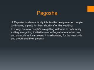 Pagosha
A Pagosha is when a family tributes the newly-married couple
by throwing a party for them shortly after the wedding.
In a way, the new couple's are getting welcome in both family
as they are getting invited from one Pagosha to another one
and as much as it can seem, it is exhausting for the new bride
and groom and their parents.
 
