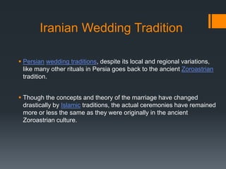 Iranian Wedding Tradition
 Persian wedding traditions, despite its local and regional variations,
like many other rituals in Persia goes back to the ancient Zoroastrian
tradition.
 Though the concepts and theory of the marriage have changed
drastically by Islamic traditions, the actual ceremonies have remained
more or less the same as they were originally in the ancient
Zoroastrian culture.
 