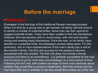 Before the marriage
Khastegari
Khastegari is the first step of the traditional Persian marriage process.
When it is time for a young man to get married, his family will look around
to identify a number of potential brides. Some men ask their parents to
suggest potential brides, if they have been unable to find one themselves.
However, this has become rarer in recent years, with men and women
mixing and meeting freely themselves. Once the man, or his family, have
decided on a potential bride, the khastegari process takes place. For this
ceremony, one or more representatives of the man’s family pay a visit to
the woman's family. The first visit is purely for the parties to become
acquainted with one another. The first visit does not include a formal
proposal and there is no commitment - it is perfectly acceptable for the man
and his family to go for more than one khastegari in a short period of time.
Following the first visit, both parties can begin to think more seriously about
whether they would like to pursue a relationship. Both the woman and the
man have their say in whether or not they would like a follow up to this visit.
 