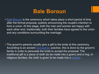 Bale Boroun
 Bale Boroun is the ceremony which takes place a short period of time
after the formal proposal, publicly announcing the couple's intention to
form a union. At this stage, both the man and woman are happy with
each other and, traditionally, both their families have agreed to the union
and any conditions surrounding the marriage.
 The groom's parents usually give a gift to the bride at this ceremony.
According to an ancient Zoroastrian practice, this is done by the groom's
family in order to persuade the bride to accept the proposal. The
traditional gift is a piece of cloth (to be made into a gown) and a ring. In
religious families, the cloth is given to be made into a chador.
 
