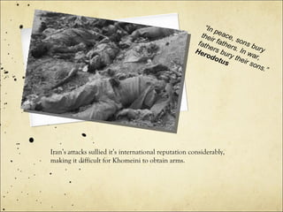 Iran’s attacks sullied it’s international reputation considerably,
making it difficult for Khomeini to obtain arms.
“In peace, sons bury
their fathers. In war,
fathers bury their sons.”
Herodotus
 