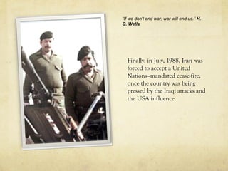 Finally, in July, 1988, Iran was
forced to accept a United
Nations–mandated cease-fire,
once the country was being
pressed by the Iraqi attacks and
the USA influence.
“If we don't end war, war will end us.” H.
G. Wells
 