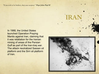 IRAN
“If you wish to be brothers, drop your weapons.” Pope John Paul II
In 1988, the United States
launched Operation Praying
Mantis against Iran, claiming that
it was retaliation for the Iranian
mining of areas of the Persian
Gulf as part of the Iran-Iraq war.
The attack neutralized Sassan oil
platform and the Sirri oil platform
of Iran.
 