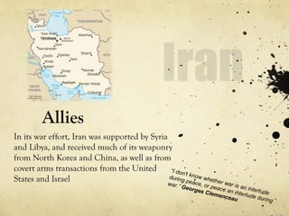 Allies
In its war effort, Iran was supported by Syria
and Libya, and received much of its weaponry
from North Korea and China, as well as from
covert arms transactions from the United
States and Israel
“I don't know whether war is an interlude
during peace, or peace an interlude during
war.” Georges Clemenceau
 