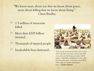 “We know more about war that we know about peace,
more about killing that we know about living.”
Omar Bradley
1.5 million of innocents
killed.
More then $200 billion
invested.
Thousands of injured people.
Incalculable lives destroyed… “Give me the money that has been spent in war
and I will clothe every man, woman, and child
in an attire of which kings and queens will be
proud. I will build a schoolhouse in every valley
over the whole earth. I will crown every hillside
with a place of worship consecrated to
peace.” Charles Sumner
 