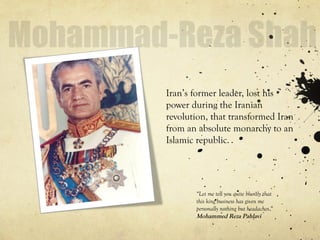 Iran’s former leader, lost his
power during the Iranian
revolution, that transformed Iran
from an absolute monarchy to an
Islamic republic.
“Let me tell you quite bluntly that
this king business has given me
personally nothing but headaches.”
Mohammed Reza Pahlavi
 