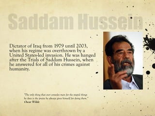 Dictator of Iraq from 1979 until 2003,
when his regime was overthrown by a
United States-led invasion. He was hanged
after the Trials of Saddam Hussein, when
he answered for all of his crimes against
humanity.
"The only thing that ever consoles man for the stupid things
he does is the praise he always gives himself for doing them.”
Oscar Wilde
 