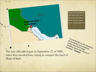 The war officially began in September 22 of 1980,
when Iraq invaded Iran, trying to conquer the land of
Shatt al-Arab.
Iraqi spokesperson
said that Iran was
already attacking
some Iraqi towns
since September 4.
“It is forbidden to kill; therefore
all murderers are punished
unless they kill in large
numbers and to the sound of
trumpets.” Voltaire
 