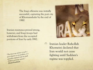 Iranian leader Ruhollah
Khomeini declared that
Iran would not cease
fighting until Saddam's
regime was toppled.
The Iraqi offensive was initially
successful, capturing the port city
of Khorramshahr by the end of
1980.
“The direct use of force is such a
poor solution to any problem, it is
generally employed only by small
children and large nations.”
David Friedman
 