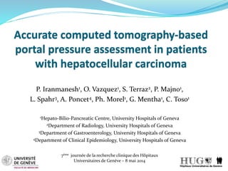Accurate computed tomography-based
portal pressure assessment in patients
with hepatocellular carcinoma
P. Iranmanesh1, O. Vazquez1, S. Terraz2, P. Majno1,
L. Spahr3, A. Poncet4, Ph. Morel1, G. Mentha1, C. Toso1
1Hepato-Bilio-Pancreatic Centre, University Hospitals of Geneva
2Department of Radiology, University Hospitals of Geneva
3Department of Gastroenterology, University Hospitals of Geneva
4Department of Clinical Epidemiology, University Hospitals of Geneva
7ème journée de la recherche clinique des Hôpitaux
Universitaires de Genève – 8 mai 2014
 