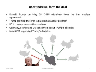 US withdrawal form the deal
• Donald Trump on May 08, 2018 withdrew from the Iran nuclear
agreement
• Trump claimed that Iran is building a nuclear program
• US to re-impose sanctions on Iran
• Germany, France and UK concerned about Trump’s decision
• Israeli PM supported Trump’s decision
8/11/2018 Iran Nuclear Deal 11
 