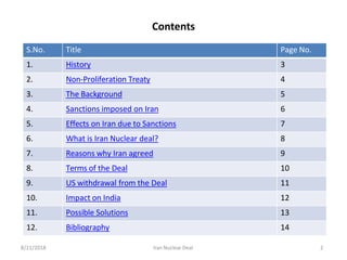 8/11/2018 Iran Nuclear Deal 2
Contents
S.No. Title Page No.
1. History 3
2. Non-Proliferation Treaty 4
3. The Background 5
4. Sanctions imposed on Iran 6
5. Effects on Iran due to Sanctions 7
6. What is Iran Nuclear deal? 8
7. Reasons why Iran agreed 9
8. Terms of the Deal 10
9. US withdrawal from the Deal 11
10. Impact on India 12
11. Possible Solutions 13
12. Bibliography 14
 