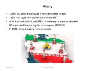 History
• 1950s- US agreed to provide a nuclear reactor to Iran
• 1968- Iran signs Non-proliferation treaty (NPT)
• After Iranian Revolution (1979)- US embassy in Iran was attacked
• US supported Iraq during the Iran-Iraq war (1980-88)
• In 1984, started making nuclear bombs
8/11/2018 Iran Nuclear Deal 3
 
