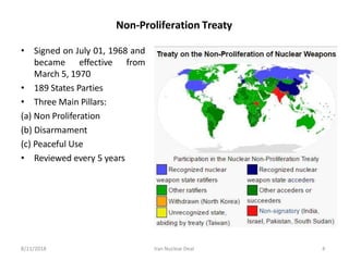 Non-Proliferation Treaty
• Signed on July 01, 1968 and
became effective from
March 5, 1970
• 189 States Parties
• Three Main Pillars:
(a) Non Proliferation
(b) Disarmament
(c) Peaceful Use
• Reviewed every 5 years
8/11/2018 Iran Nuclear Deal 4
 