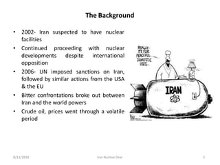 The Background
• 2002- Iran suspected
facilities
to have nuclear
• Continued proceeding with nuclear
international
developments despite
opposition
• 2006- UN imposed sanctions on Iran,
followed by similar actions from the USA
& the EU
• Bitter confrontations broke out between
Iran and the world powers
• Crude oil, prices went through a volatile
period
8/11/2018 Iran Nuclear Deal 5
 