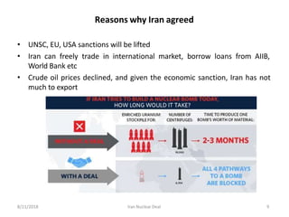 Reasons why Iran agreed
• UNSC, EU, USA sanctions will be lifted
• Iran can freely trade in international market, borrow loans from AIIB,
World Bank etc
• Crude oil prices declined, and given the economic sanction, Iran has not
much to export
8/11/2018 Iran Nuclear Deal 9
 