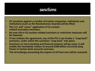 sanctions
• EU sanctions against a number of Iranian companies, individuals and
institutions (such as the Revolutionary Guards) will be lifted.
• The U.S. will "cease" application of its nuclear-
related secondary sanctions.
• No new UN or EU nuclear-related sanctions or restrictive measures will
be imposed.
• If Iran violates the agreement, any of the P5+1 can invoke a "snap back"
provision, under which the sanctions "snap back" into place.
• Sanctions on Iran’s banking and financial systems will go away. It will
enable the immediate release of around $100 billion currently lying
frozen in Iranian bank accounts overseas.
• The oil embargo preventing the import of oil from Iran will be removed.
 