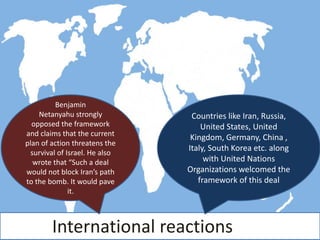 International reactions
Countries like Iran, Russia,
United States, United
Kingdom, Germany, China ,
Italy, South Korea etc. along
with United Nations
Organizations welcomed the
framework of this deal
Benjamin
Netanyahu strongly
opposed the framework
and claims that the current
plan of action threatens the
survival of Israel. He also
wrote that “Such a deal
would not block Iran’s path
to the bomb. It would pave
it.
 