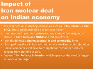 • It will benefit oil marketing companies such as HPCL, Indian Oil and
BPCL. These stocks gained 2-3.5 per cent higher
• has negative impact for upstream companies, which weighed on
shares in Cairn India and ONGC and Indian refiners.
• benefit domestic pharmaceutical, IT and commodity firms
• Easing of sanctions in Iran will help Aban's working capital situation
• Indian companies will have to compete for consumer products
ranging from clothing to cars.
• "neutral" for Reliance Industries, which operates the world's largest
refinery in Jamnagar.
Impact of
Iran nuclear deal
on Indian economy
 