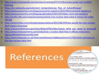 1. http://www.investopedia.com/articles/investing/072715/dummies-guide-iran-nuclear-
deal.asp
2. https://en.wikipedia.org/wiki/Joint_Comprehensive_Plan_of_Action#Impact
3. http://www.economist.com/blogs/economist-explains/2015/04/economist-explains-3
4. http://www.economist.com/blogs/graphicdetail/2015/07/daily-chart-iran-graphics
5. http://profit.ndtv.com/news/economy/article-iran-nuclear-deal-what-it-means-for-india-
781303
6. http://www.forbes.com/sites/greatspeculations/2015/06/19/how-would-the-iran-nuclear-
deal-impact-oil-prices/
7. https://www.whitehouse.gov/sites/default/files/docs/jcpoa_what_you_need_to_know.pdf
8. http://www.hindustantimes.com/india/iran-s-nuclear-deal-how-it-affects-india/story-
OgeUy2MISxN3YHzlmJJmIM.html
9. http://www.telegraph.co.uk/news/worldnews/middleeast/iran/11739214/A-summary-of-
the-Iran-nuclear-deal.html
 