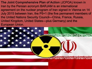 The Joint Comprehensive Plan of Action (JCPOA) known in
Iran by the Persian acronym BARJAM is an international
agreement on the nuclear program of Iran signed in Vienna on 14
July 2015 between Iran, the P5+1 (the five permanent members of
the United Nations Security Council—China, France, Russia,
United Kingdom, United States—plus Germany) and the
European Union.
 