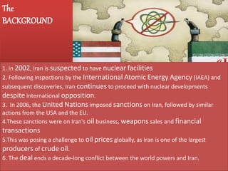 The
BACKGROUND
1. in 2002, Iran is suspected to have nuclear facilities
2. Following inspections by the International Atomic Energy Agency (IAEA) and
subsequent discoveries, Iran continues to proceed with nuclear developments
despite international opposition.
3. In 2006, the United Nations imposed sanctions on Iran, followed by similar
actions from the USA and the EU.
4.These sanctions were on Iran's oil business, weapons sales and financial
transactions
5.This was posing a challenge to oil prices globally, as Iran is one of the largest
producers of crude oil.
6. The deal ends a decade-long conflict between the world powers and Iran.
 