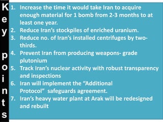 K
e
y
p
o
i
n
t
s
1. Increase the time it would take Iran to acquire
enough material for 1 bomb from 2-3 months to at
least one year.
2. Reduce Iran’s stockpiles of enriched uranium.
3. Reduce no. of Iran’s installed centrifuges by two-
thirds.
4. Prevent Iran from producing weapons- grade
plutonium
5. Track Iran’s nuclear activity with robust transparency
and inspections
6. Iran will implement the “Additional
Protocol” safeguards agreement.
7. Iran’s heavy water plant at Arak will be redesigned
and rebuilt
 