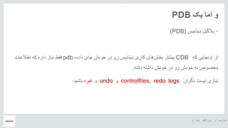 ‫ایران‬ ‫اوراکل‬ ‫کاربران‬ ‫هĬ
‫یک‬ ‫اما‬ ‫و‬PDB
•‫دیتابیس‬ ‫پالگبل‬(PDB)
‫از‬‫که‬ ‫اونجایی‬CDB،‫داده‬ ‫جای‬ ‫خودش‬ ‫در‬ ‫رو‬ ‫دیتابیس‬ ‫کاری‬ ‫های‬‫بخش‬ ‫بیشتر‬pdb‫اطالعات‬ ‫که‬ ‫داره‬ ‫نیاز‬ ‫فقط‬
‫خودش‬ ‫در‬ ‫رو‬ ‫خودش‬ ‫به‬ ‫مخصوص‬‫باشه‬ ‫داشته‬.
‫نیازی‬‫نگران‬ ‫نیست‬controlfiles, redo logs‫و‬undo‫و‬‫غیره‬‫باشید‬.
 
