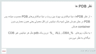 ‫ایران‬ ‫اوراکل‬ ‫کاربران‬ ‫هĬ
‫نظر‬PDB‫ها‬
•‫از‬‫نظر‬PDB،‫ها‬‫های‬‫دیکشنری‬ ‫دیتا‬ ‫و‬ ‫روت‬ ‫بین‬ ‫پیوند‬ ،‫دیکشنری‬ ‫دیتا‬PDB‫پس‬ ،‫میشه‬ ‫محسوب‬
PDB‫معمولی‬ ‫اوراکل‬ ‫دیتابیس‬ ‫یک‬ ‫شبیه‬ ‫خیلی‬ ‫خودش‬ ‫بطن‬ ‫در‬‫معماری‬ ‫همون‬ ‫یعنی‬‫بدون‬
container‫هستش‬
•،‫مثال‬ ‫یه‬‫ویوهای‬DBA_%‫و‬ALL_%‫یک‬ ‫درون‬pdb‫غیر‬ ‫دیتابیس‬ ‫هر‬ ‫مثل‬CDB
‫رسن‬‫می‬ ‫نظر‬ ‫به‬ ‫ای‬‫دیگه‬
 