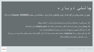 ‫ایران‬ ‫اوراکل‬ ‫کاربران‬ ‫گروه‬ ‫از‬ ‫سپاس‬ ‫با‬
‫دوباره‬ ‫چالشی‬
‫اپلیکیشن‬ ‫زیادی‬ ‫تعداد‬ ‫اوراکل‬ ‫های‬‫مشتری‬ ‫از‬ ‫خیلی‬«‫اداری‬»‫مبنای‬ ‫بر‬ ‫شده‬‫ساخته‬Oracle RDBMS‫که‬ ‫دارند‬:
‫کنند‬‫می‬ ‫استفاده‬ ‫را‬ ‫اند‬‫شده‬ ‫سازی‬‫پیاده‬ ‫ها‬‫اون‬ ‫روی‬ ‫که‬ ‫افزاری‬‫سخت‬ ‫از‬ ‫کمی‬ ‫درصد‬
‫یک‬ ‫کمال‬ ‫و‬ ‫تمام‬ ‫توجه‬ ‫و‬ ‫دقت‬ ‫به‬ ‫که‬ ‫ندارند‬ ‫زیادی‬ ‫بسیار‬ ‫پیچیدگی‬«‫وقت‬‫تمام‬ ‫ادمین‬»‫باشد‬ ‫داشته‬ ‫نیاز‬
‫دارند‬ ‫نیاز‬ ‫ها‬‫اپلیکیشن‬ ‫تمام‬ ‫بروزرسانی‬ ‫یا‬ ‫کردن‬ ‫پچ‬ ‫برای‬ ‫توجهی‬ ‫قابل‬ ‫زمان‬ ‫به‬
‫یک‬ ‫بر‬ ‫بیشتر‬ ‫حواسشون‬instance‫دیتابیس‬ ‫زیادی‬ ‫تعداد‬ ‫گرفتن‬ ‫قرار‬ ‫از‬ ‫تا‬ ‫هست‬ ‫سازی‬‫ذخیره‬ ‫فضای‬ ‫و‬«‫اداری‬»‫ر‬ ‫بر‬‫یک‬ ‫وی‬
‫کنند‬ ‫جلوگیری‬ ‫سازی‬‫ذخیره‬ ‫و‬ ‫فیزیکی‬ ‫سرور‬
 