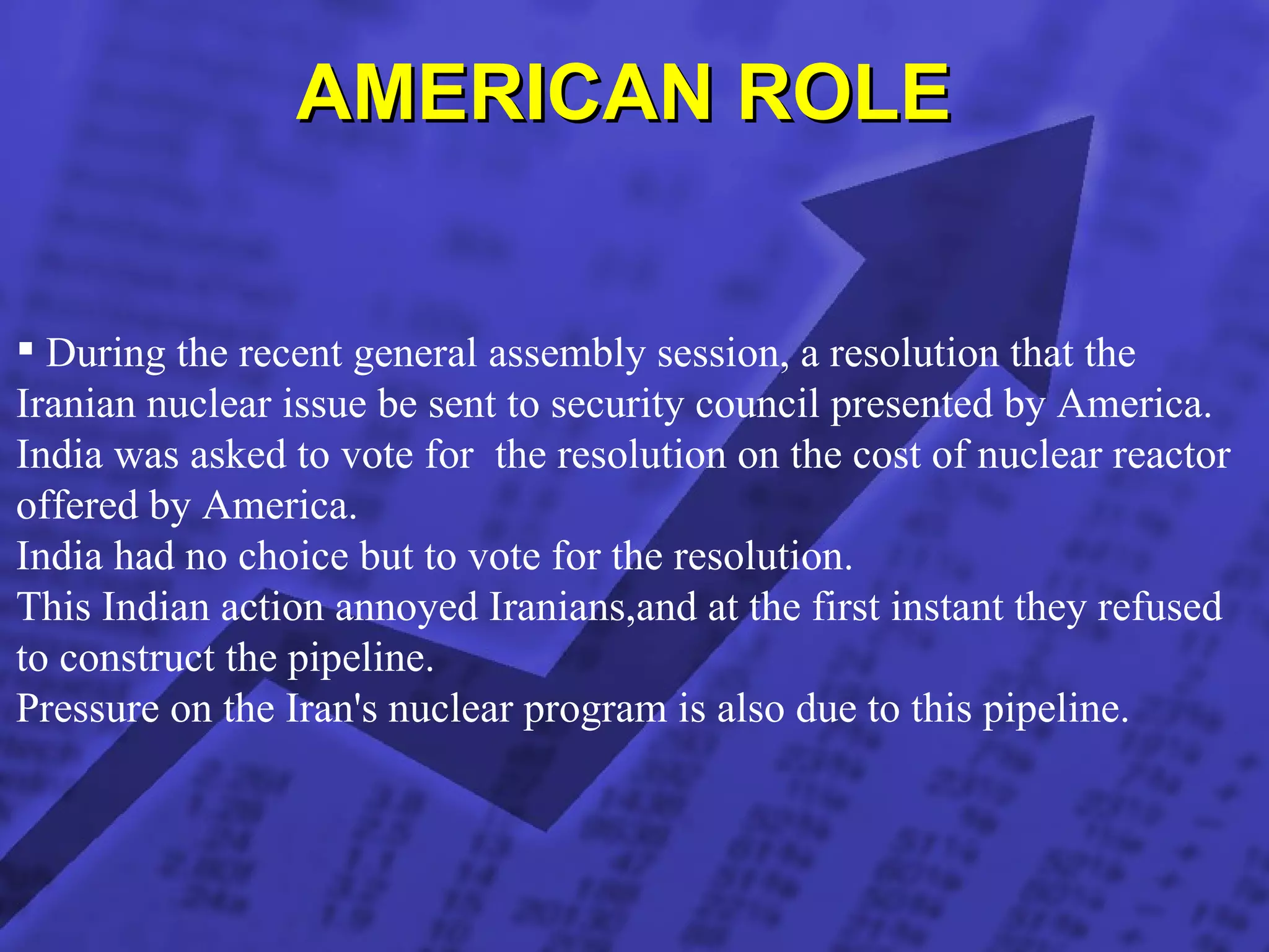 AMERICAN ROLE  During the recent general assembly session, a resolution that the Iranian nuclear issue be sent to security council presented by America. India was asked to vote for  the resolution on the cost of nuclear reactor  offered by America. India had no choice but to vote for the resolution. This Indian action annoyed Iranians,and at the first instant they refused to construct the pipeline. Pressure on the Iran's nuclear program is also due to this pipeline.  