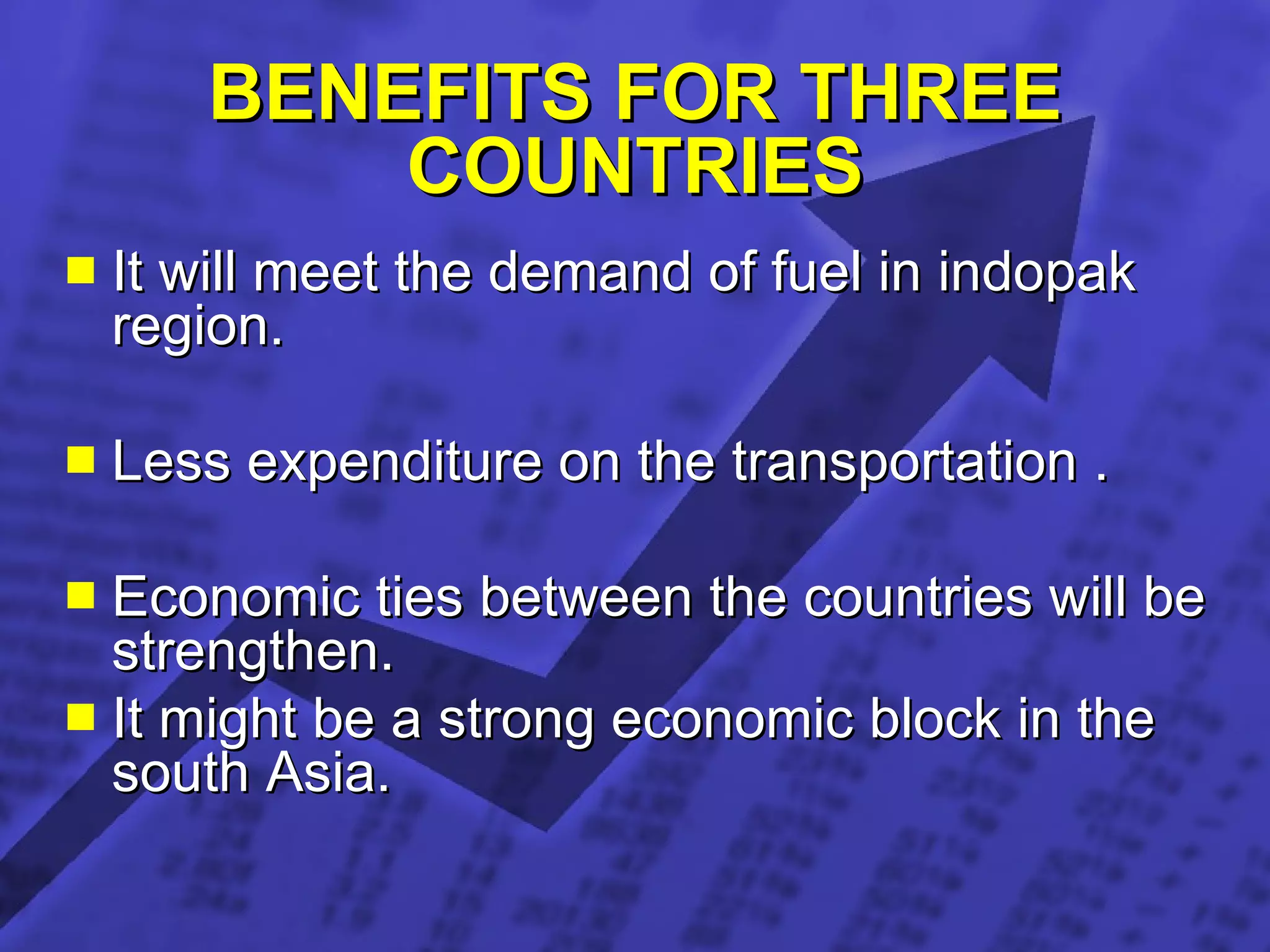 BENEFITS FOR THREE COUNTRIES It will meet the demand of fuel in indopak region. Less expenditure on the transportation . Economic ties between the countries will be strengthen. It might be a strong economic block in the south Asia. 
