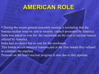AMERICAN ROLE  During the recent general assembly session, a resolution that the Iranian nuclear issue be sent to security council presented by America. India was asked to vote for  the resolution on the cost of nuclear reactor  offered by America. India had no choice but to vote for the resolution. This Indian action annoyed Iranians,and at the first instant they refused to construct the pipeline. Pressure on the Iran's nuclear program is also due to this pipeline.  