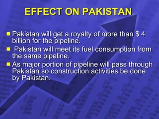 EFFECT ON PAKISTAN  Pakistan will get a royalty of more than $ 4 billion for the pipeline. Pakistan will meet its fuel consumption from the same pipeline. As major portion of pipeline will pass through Pakistan so construction activities be done by Pakistan. 