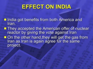EFFECT ON INDIA India got benefits from both America and Iran. They accepted the American offer of nuclear reactor by giving the vote against Iran On the other hand,they will get the gas from Iran as Iran is again agree for the same project.  