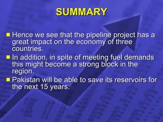 SUMMARY Hence we see that the pipeline project has a great impact on the economy of three countries. In addition, in spite of meeting fuel demands this might become a strong block in the region. Pakistan will be able to save its reservoirs for the next 15 years.  