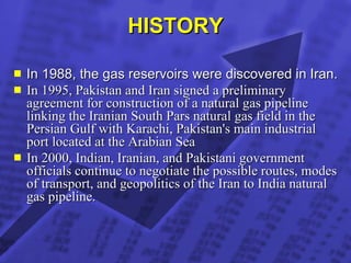 HISTORY In 1988, the gas reservoirs were discovered in Iran. In 1995, Pakistan and Iran signed a preliminary agreement for construction of a natural gas pipeline linking the Iranian South Pars natural gas field in the Persian Gulf with Karachi, Pakistan's main industrial port located at the Arabian Sea   In 2000, Indian, Iranian, and Pakistani government officials continue to negotiate the possible routes, modes of transport, and geopolitics of the Iran to India natural gas pipeline.   