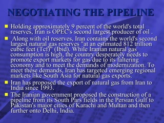NEGOTIATING THE PIPELINE   Holding approximately 9 percent of the world's total reserves, Iran is OPEC's second largest producer of oil . Along with oil reserves, Iran contains the world's second largest natural gas reserves "at an estimated 812 trillion cubic feet (Tcf)" (Ibid). While Iranian natural gas consumption is high, the country desperately needs to promote export markets for gas due to its faltering economy and to meet the demands of modernization. To meet these demands, Iran has targeted emerging regional markets like South Asia for natural gas exports.   Iran has proposed the export of natural gas from Iran to India since 1993. The Iranian government proposed the construction of a pipeline from its South Pars fields in the Persian Gulf to Pakistan's major cities of Karachi and Multan and then further onto Delhi, India.   