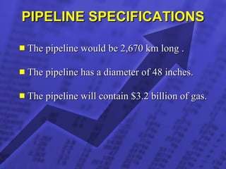 PIPELINE SPECIFICATIONS The pipeline would be 2,670 km long . The pipeline has a diameter of 48 inches. The pipeline will contain $3.2 billion of gas. 