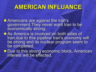 AMERICAN INFLUANCE Americans are against the Iran's government.They never want Iran to be economically strong. As America is involved on both sides of Iran,due to this pipeline Iran's economy will be strong and its nuclear program seem to be completed.  Due to this strong economic block, American interest will be effected.  